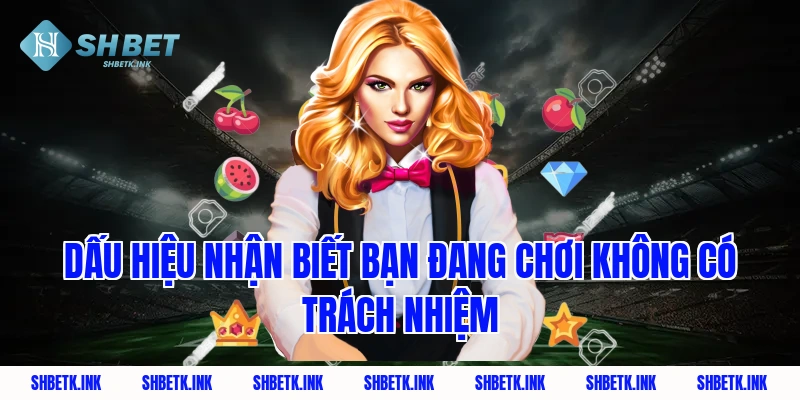 Dấu hiệu nhận biết bạn đang chơi không có trách nhiệm