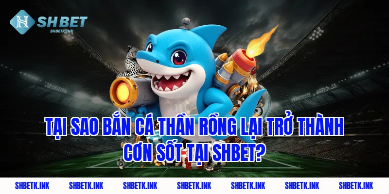Tại sao Bắn Cá Thần Rồng lại trở thành cơn sốt tại Shbet?