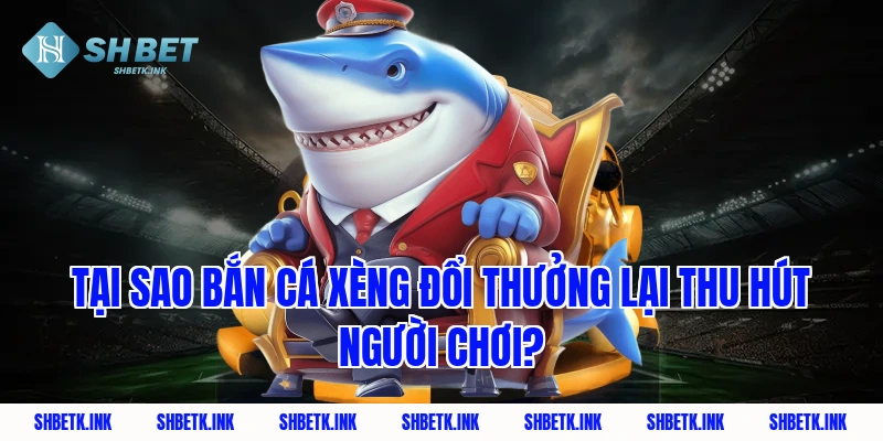 Tại sao bắn cá xèng đổi thưởng lại thu hút người chơi?